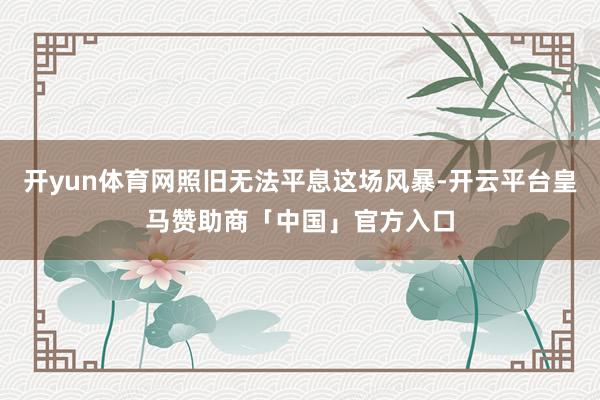 开yun体育网照旧无法平息这场风暴-开云平台皇马赞助商「中国」官方入口