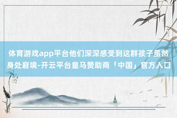 体育游戏app平台他们深深感受到这群孩子虽然身处窘境-开云平台皇马赞助商「中国」官方入口