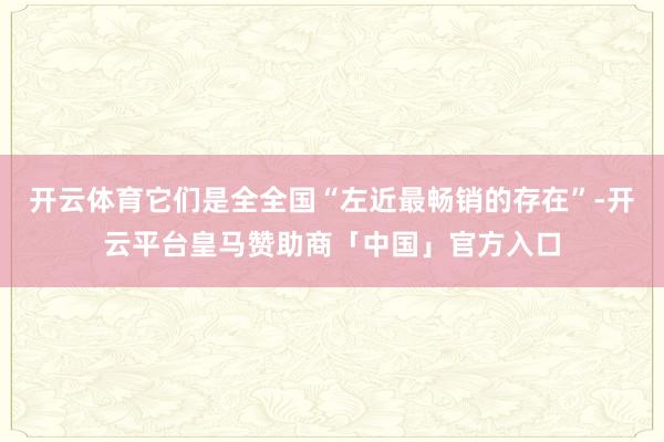 开云体育它们是全全国“左近最畅销的存在”-开云平台皇马赞助商「中国」官方入口