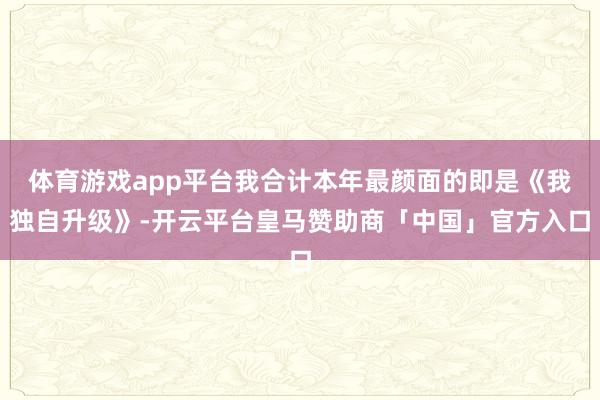 体育游戏app平台我合计本年最颜面的即是《我独自升级》-开云平台皇马赞助商「中国」官方入口
