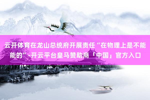 云开体育在龙山总统府开展责任“在物理上是不能能的”-开云平台皇马赞助商「中国」官方入口