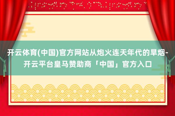 开云体育(中国)官方网站从炮火连天年代的旱烟-开云平台皇马赞助商「中国」官方入口