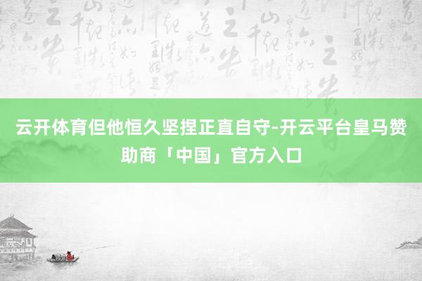 云开体育但他恒久坚捏正直自守-开云平台皇马赞助商「中国」官方入口