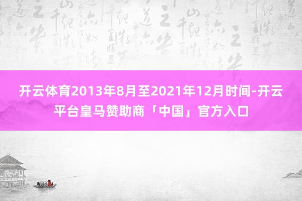 开云体育2013年8月至2021年12月时间-开云平台皇马赞助商「中国」官方入口