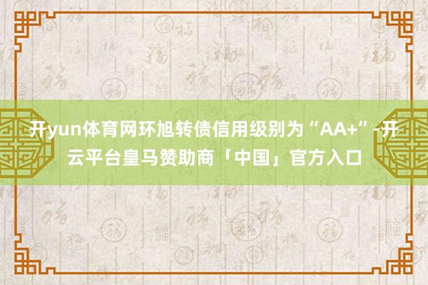 开yun体育网环旭转债信用级别为“AA+”-开云平台皇马赞助商「中国」官方入口