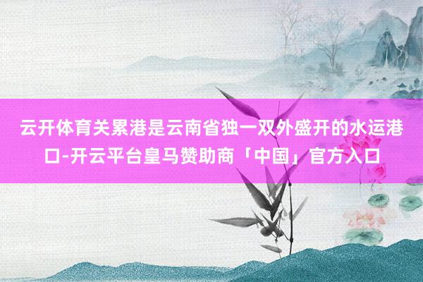云开体育　　关累港是云南省独一双外盛开的水运港口-开云平台皇马赞助商「中国」官方入口