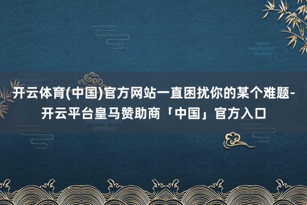 开云体育(中国)官方网站一直困扰你的某个难题-开云平台皇马赞助商「中国」官方入口
