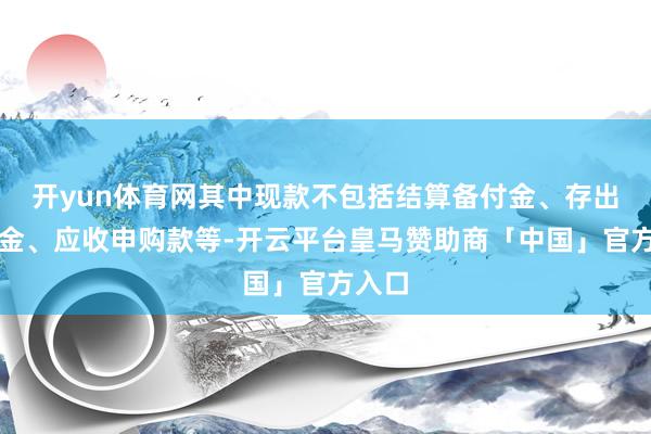 开yun体育网其中现款不包括结算备付金、存出保证金、应收申购款等-开云平台皇马赞助商「中国」官方入口