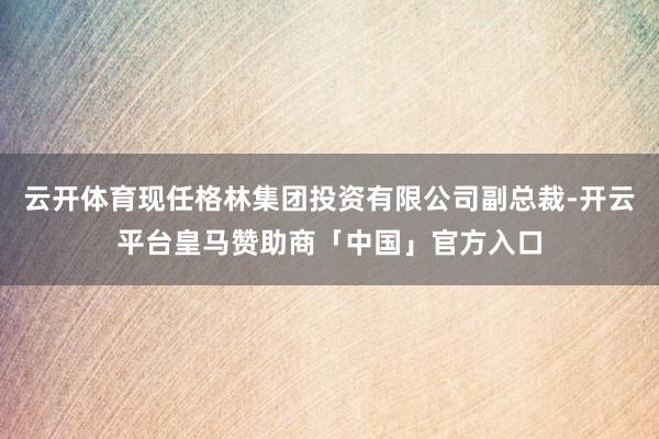 云开体育现任格林集团投资有限公司副总裁-开云平台皇马赞助商「中国」官方入口