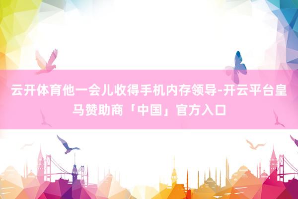 云开体育他一会儿收得手机内存领导-开云平台皇马赞助商「中国」官方入口