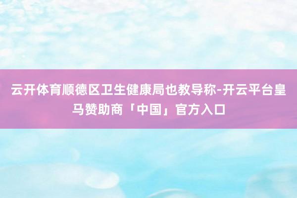 云开体育顺德区卫生健康局也教导称-开云平台皇马赞助商「中国」官方入口