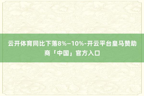 云开体育同比下落8%—10%-开云平台皇马赞助商「中国」官方入口