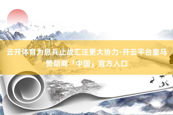 云开体育为息兵止战汇注更大协力-开云平台皇马赞助商「中国」官方入口