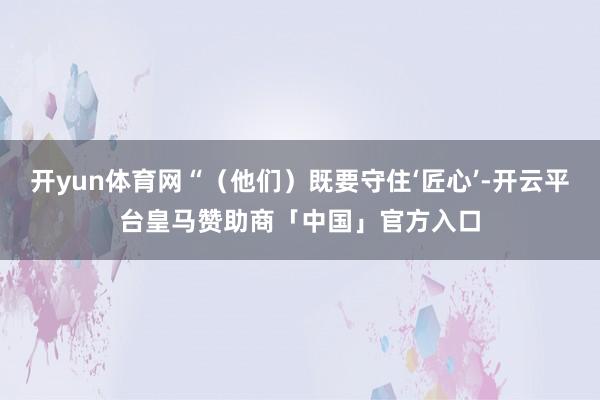 开yun体育网“（他们）既要守住‘匠心’-开云平台皇马赞助商「中国」官方入口
