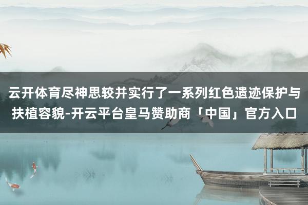云开体育尽神思较并实行了一系列红色遗迹保护与扶植容貌-开云平台皇马赞助商「中国」官方入口