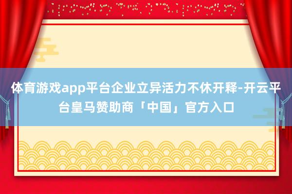体育游戏app平台企业立异活力不休开释-开云平台皇马赞助商「中国」官方入口