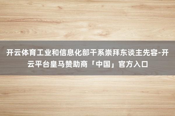 开云体育工业和信息化部干系崇拜东谈主先容-开云平台皇马赞助商「中国」官方入口