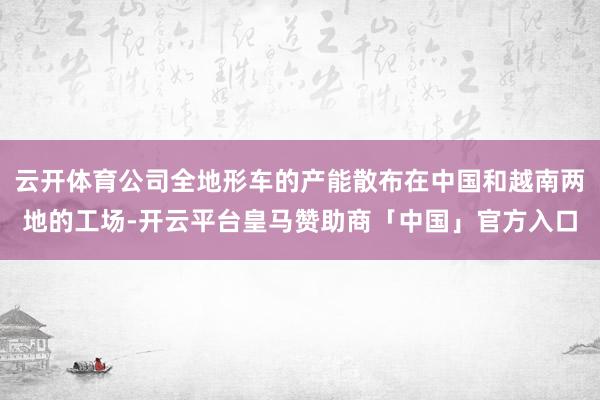 云开体育公司全地形车的产能散布在中国和越南两地的工场-开云平台皇马赞助商「中国」官方入口