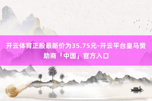 开云体育正股最新价为35.75元-开云平台皇马赞助商「中国」官方入口