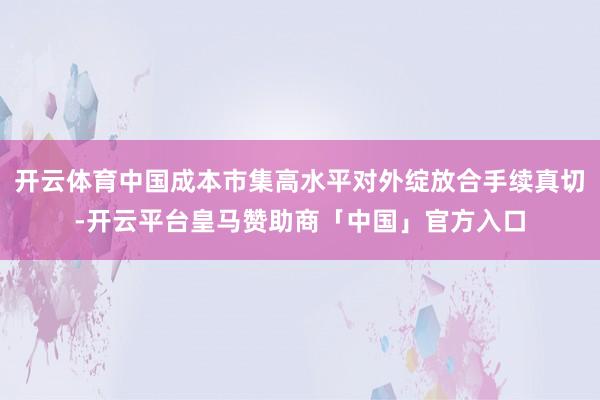 开云体育中国成本市集高水平对外绽放合手续真切-开云平台皇马赞助商「中国」官方入口