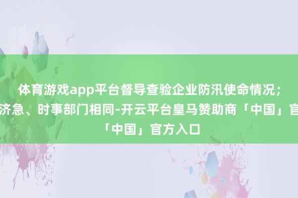 体育游戏app平台督导查验企业防汛使命情况；加强与济急、时事部门相同-开云平台皇马赞助商「中国」官方入口