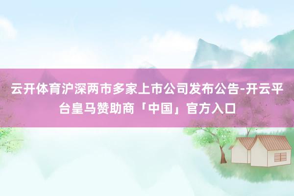 云开体育沪深两市多家上市公司发布公告-开云平台皇马赞助商「中国」官方入口