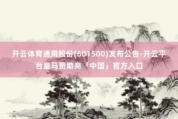 开云体育通用股份(601500)发布公告-开云平台皇马赞助商「中国」官方入口