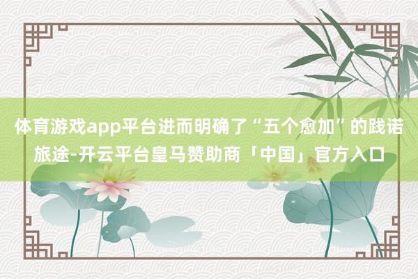 体育游戏app平台进而明确了“五个愈加”的践诺旅途-开云平台皇马赞助商「中国」官方入口