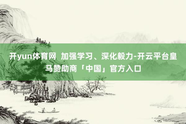 开yun体育网  加强学习、深化毅力-开云平台皇马赞助商「中国」官方入口