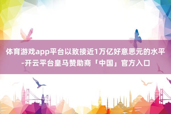 体育游戏app平台以致接近1万亿好意思元的水平-开云平台皇马赞助商「中国」官方入口