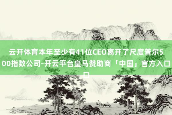 云开体育本年至少有41位CEO离开了尺度普尔500指数公司-开云平台皇马赞助商「中国」官方入口
