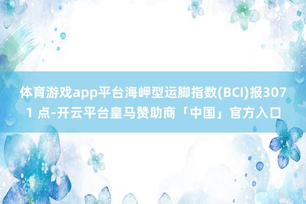 体育游戏app平台海岬型运脚指数(BCI)报3071 点-开云平台皇马赞助商「中国」官方入口
