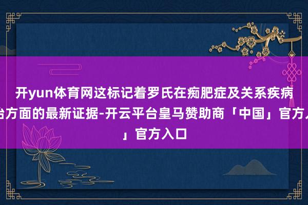 开yun体育网这标记着罗氏在痴肥症及关系疾病诊治方面的最新证据-开云平台皇马赞助商「中国」官方入口