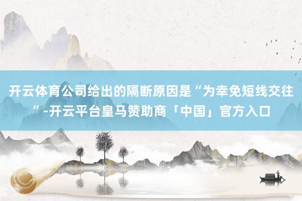 开云体育公司给出的隔断原因是“为幸免短线交往”-开云平台皇马赞助商「中国」官方入口