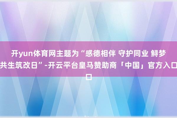 开yun体育网主题为“感德相伴 守护同业 鲟梦共生筑改日”-开云平台皇马赞助商「中国」官方入口