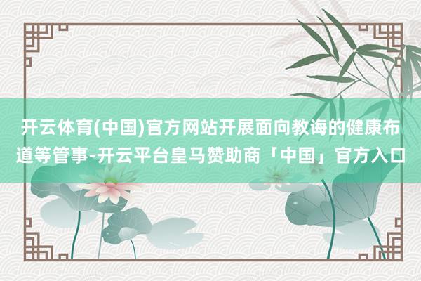 开云体育(中国)官方网站开展面向教诲的健康布道等管事-开云平台皇马赞助商「中国」官方入口