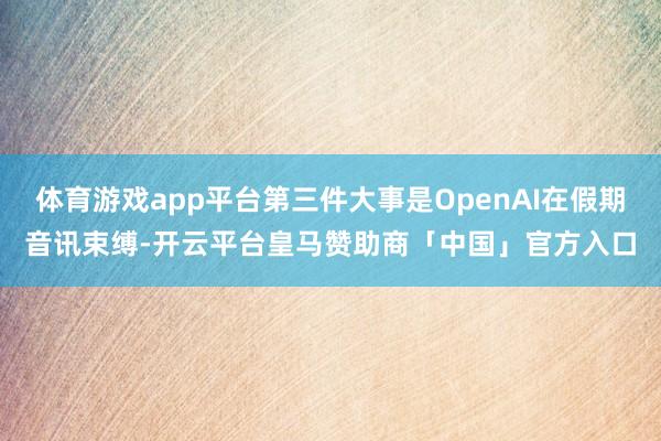 体育游戏app平台第三件大事是OpenAI在假期音讯束缚-开云平台皇马赞助商「中国」官方入口