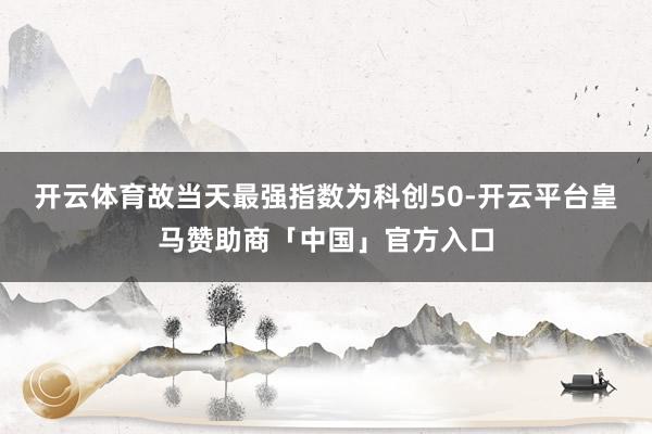 开云体育故当天最强指数为科创50-开云平台皇马赞助商「中国」官方入口