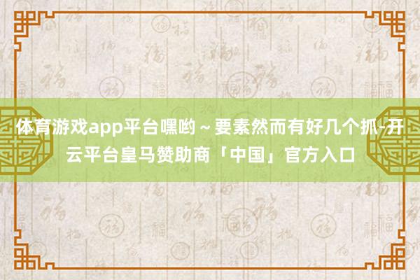体育游戏app平台嘿哟~要素然而有好几个抓-开云平台皇马赞助商「中国」官方入口