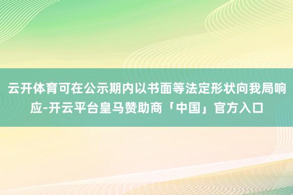 云开体育可在公示期内以书面等法定形状向我局响应-开云平台皇马赞助商「中国」官方入口