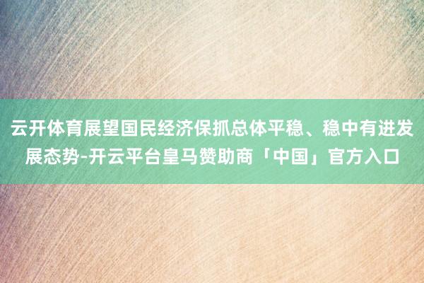 云开体育展望国民经济保抓总体平稳、稳中有进发展态势-开云平台皇马赞助商「中国」官方入口