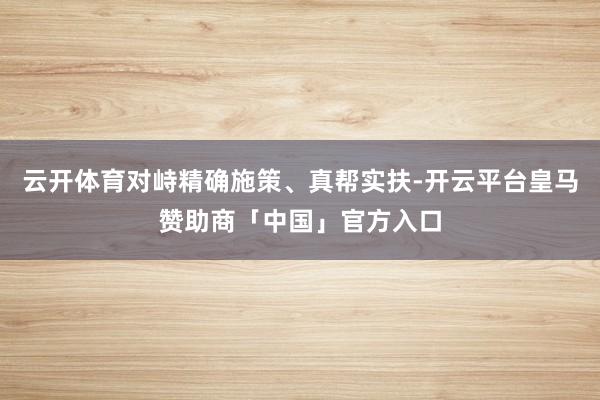云开体育对峙精确施策、真帮实扶-开云平台皇马赞助商「中国」官方入口