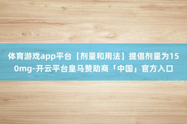 体育游戏app平台【剂量和用法】提倡剂量为150mg-开云平台皇马赞助商「中国」官方入口