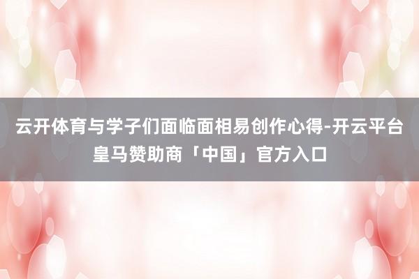 云开体育与学子们面临面相易创作心得-开云平台皇马赞助商「中国」官方入口