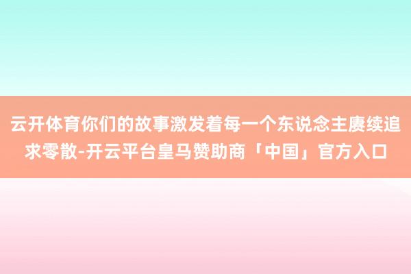 云开体育你们的故事激发着每一个东说念主赓续追求零散-开云平台皇马赞助商「中国」官方入口