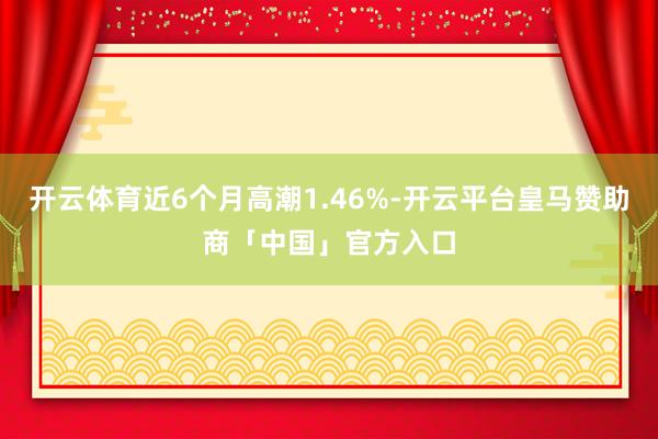 开云体育近6个月高潮1.46%-开云平台皇马赞助商「中国」官方入口