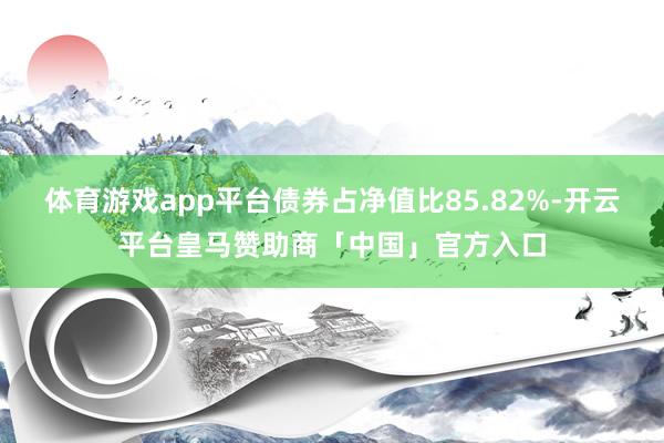 体育游戏app平台债券占净值比85.82%-开云平台皇马赞助商「中国」官方入口