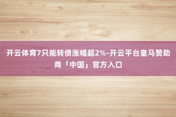 开云体育7只能转债涨幅超2%-开云平台皇马赞助商「中国」官方入口