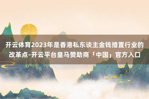 开云体育2023年是香港私东谈主金钱措置行业的改革点-开云平台皇马赞助商「中国」官方入口