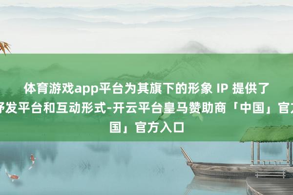 体育游戏app平台为其旗下的形象 IP 提供了新的抒发平台和互动形式-开云平台皇马赞助商「中国」官方入口